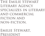 The Emilie Stewart Literary Agency specializes in literary and commercial fiction and
non-fiction.

Emilie Stewart, President