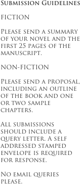 Submission Guidelines

FICTION

Please send a summary of your novel and the first 25 pages of the manuscript.

NON-FICTION

Please send a proposal, including an outline of the book and one or two sample chapters.

All submissions should include a query letter. A self addressed stamped envelope is required for response.

No email queries please.
